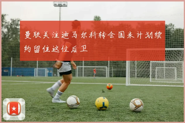 曼联关注迪马尔科转会国米计划续约留住这位后卫