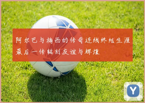 阿尔巴与梅西的传奇连线终结生涯最后一传铭刻友谊与辉煌
