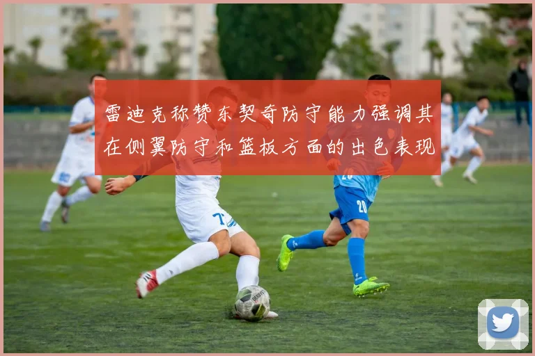 雷迪克称赞东契奇防守能力强调其在侧翼防守和篮板方面的出色表现