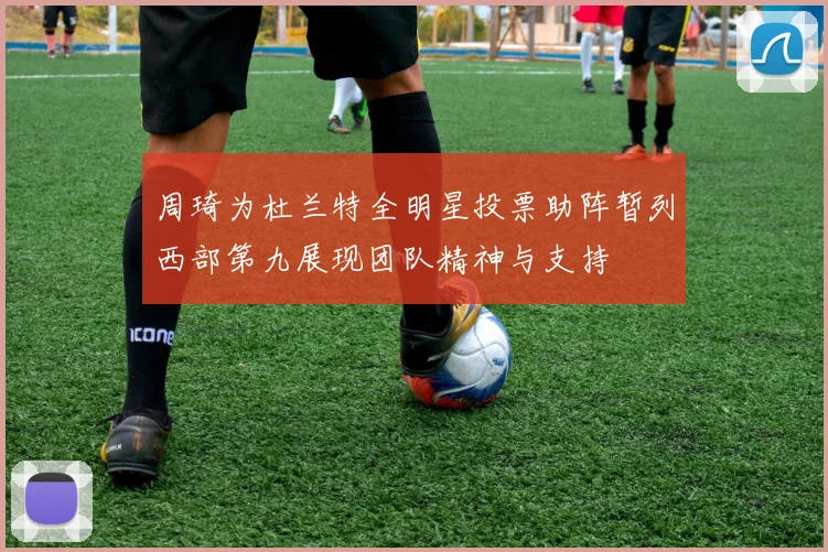 周琦为杜兰特全明星投票助阵暂列西部第九展现团队精神与支持