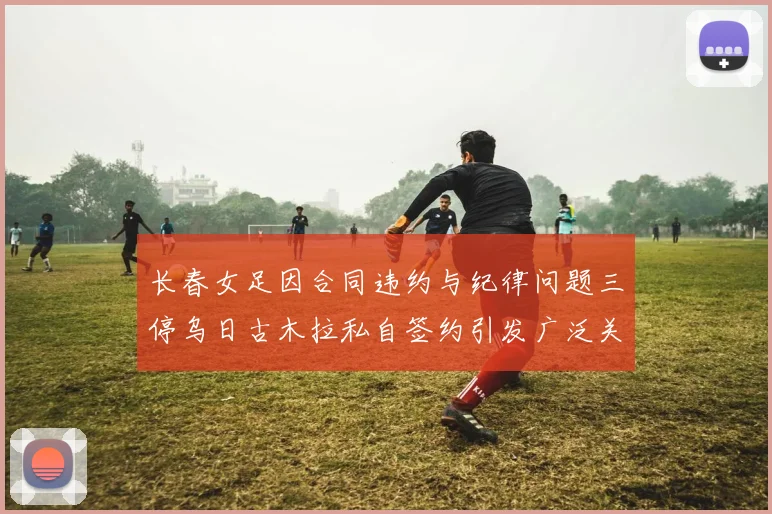 长春女足因合同违约与纪律问题三停乌日古木拉私自签约引发广泛关注