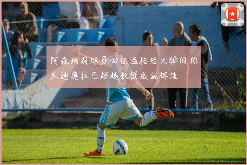 阿森纳前球员回忆温格怒火瞬间称瓜迪奥拉已超越教授成就辉煌