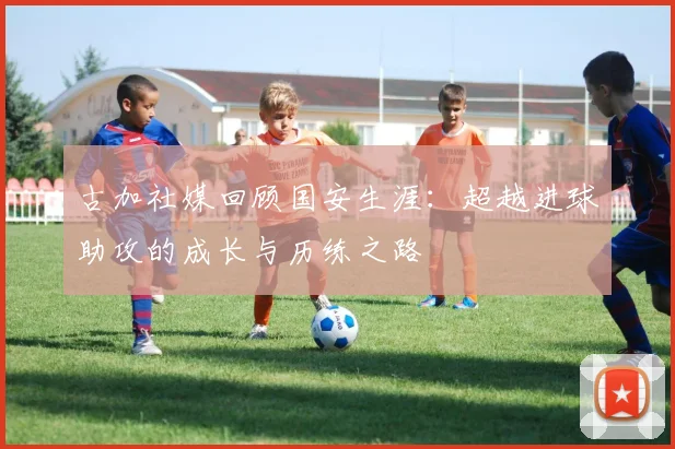 古加社媒回顾国安生涯：超越进球助攻的成长与历练之路