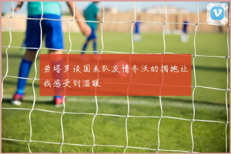 劳塔罗谈国米队友情齐沃的拥抱让我感受到温暖