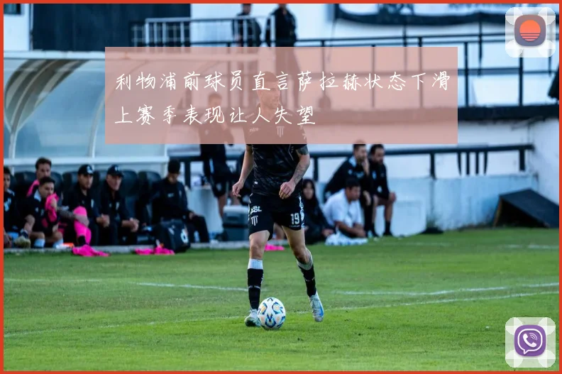 利物浦前球员直言萨拉赫状态下滑上赛季表现让人失望