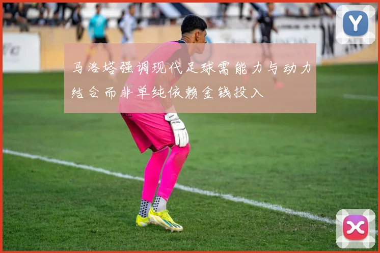 马洛塔强调现代足球需能力与动力结合而非单纯依赖金钱投入