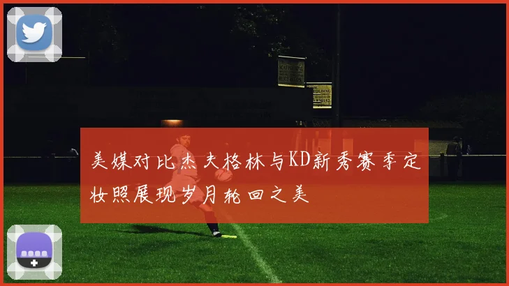 美媒对比杰夫格林与KD新秀赛季定妆照展现岁月轮回之美