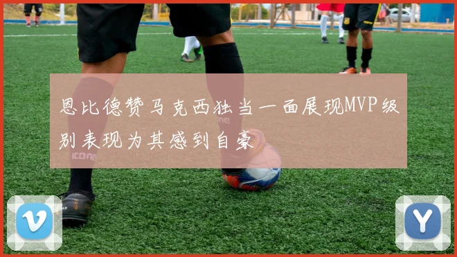 恩比德赞马克西独当一面展现MVP级别表现为其感到自豪