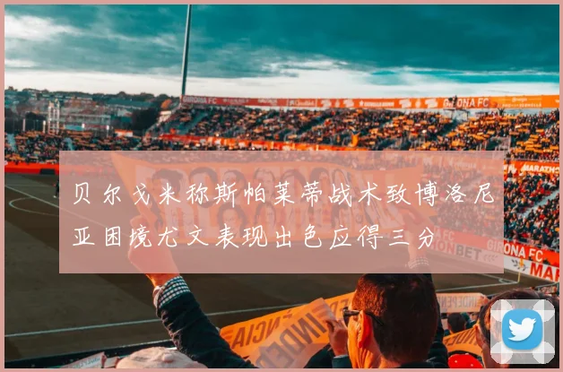 贝尔戈米称斯帕莱蒂战术致博洛尼亚困境尤文表现出色应得三分