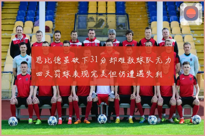 恩比德虽砍下31分却难救球队无力回天罚球表现完美但仍遭遇失利