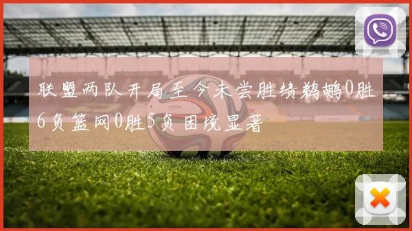 联盟两队开局至今未尝胜绩鹈鹕0胜6负篮网0胜5负困境显著