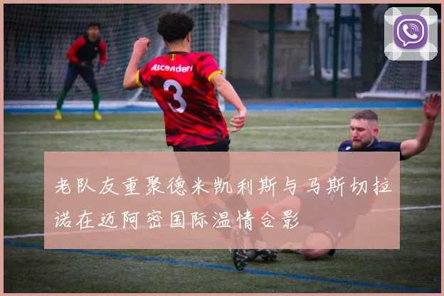 老队友重聚德米凯利斯与马斯切拉诺在迈阿密国际温情合影