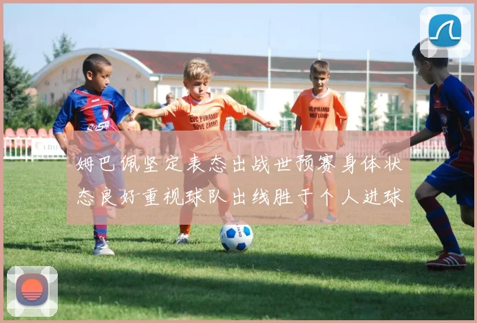 姆巴佩坚定表态出战世预赛身体状态良好重视球队出线胜于个人进球