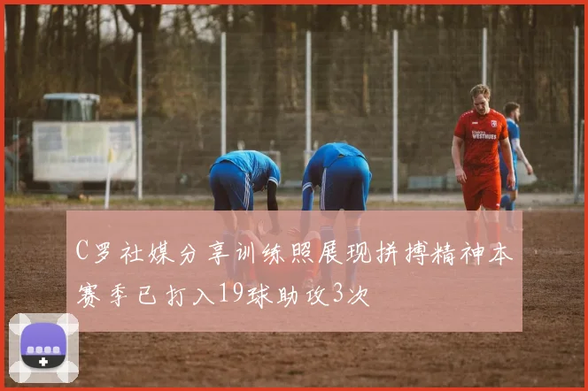 C罗社媒分享训练照展现拼搏精神本赛季已打入19球助攻3次