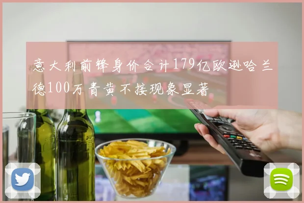 意大利前锋身价合计179亿欧逊哈兰德100万青黄不接现象显著