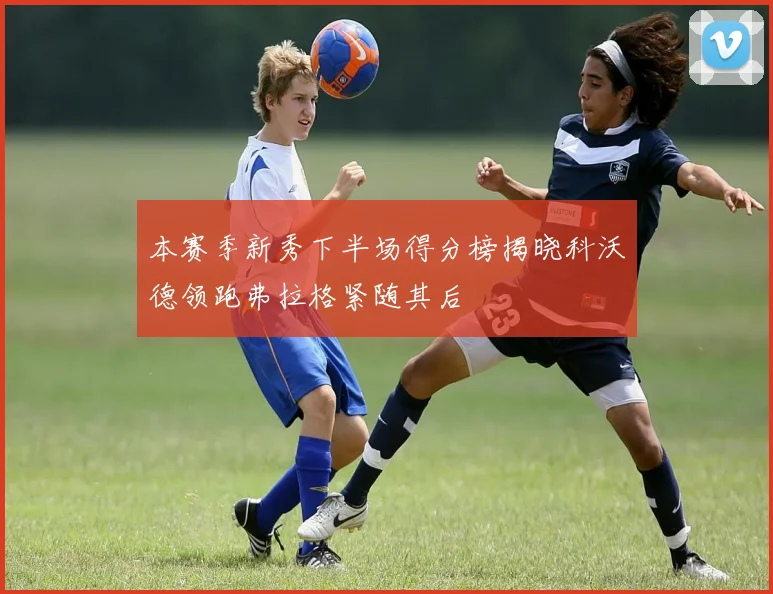 本赛季新秀下半场得分榜揭晓科沃德领跑弗拉格紧随其后
