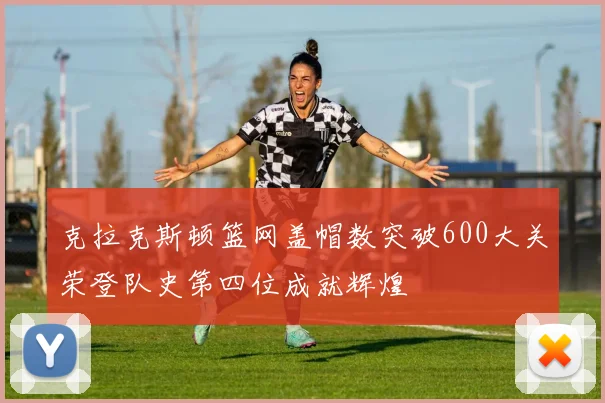 克拉克斯顿篮网盖帽数突破600大关荣登队史第四位成就辉煌