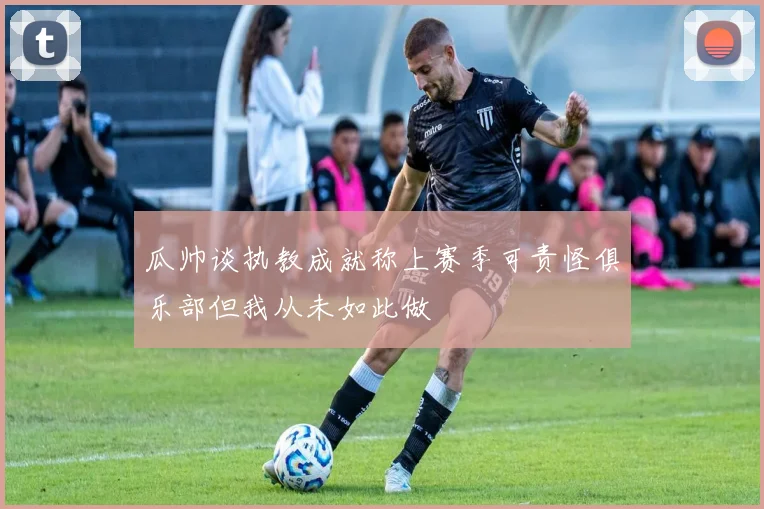 瓜帅谈执教成就称上赛季可责怪俱乐部但我从未如此做