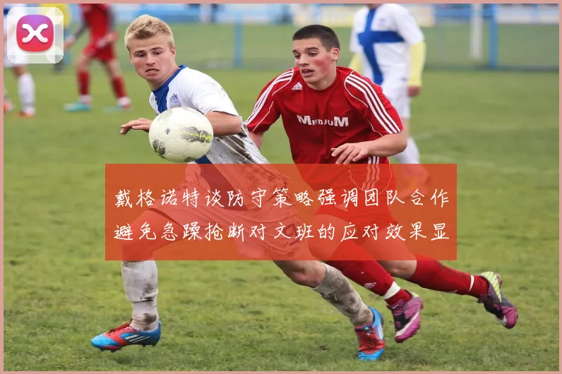 戴格诺特谈防守策略强调团队合作避免急躁抢断对文班的应对效果显著