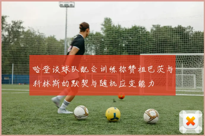 哈登谈球队配合训练称赞祖巴茨与科林斯的默契与随机应变能力