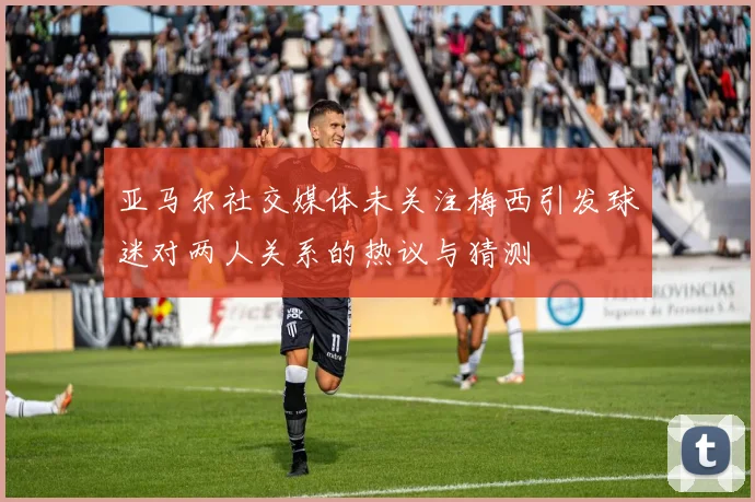 亚马尔社交媒体未关注梅西引发球迷对两人关系的热议与猜测