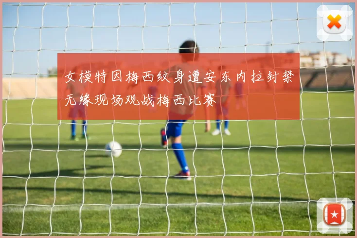 女模特因梅西纹身遭安东内拉封禁无缘现场观战梅西比赛