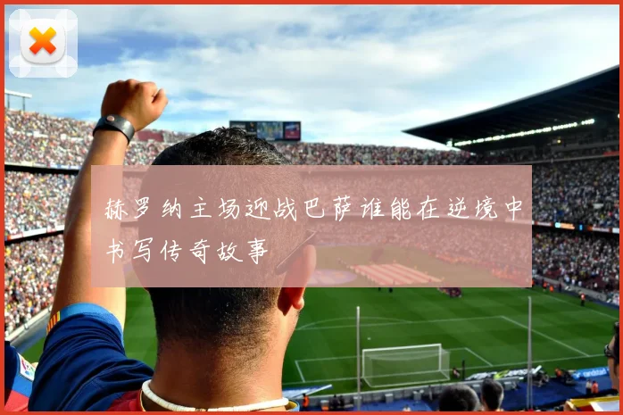 赫罗纳主场迎战巴萨谁能在逆境中书写传奇故事